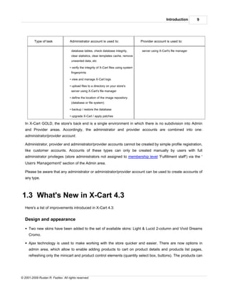 Introduction       9




         Type of task               Administrator account is used to:                     Provider account is used to:

                                     database tables, check database integrity,           server using X-Cart's file manager
                                     clear statistics, clear templates cache, remove
                                     unwanted data, etc

                                    • verify the integrity of X-Cart files using system
                                     fingerprints

                                    • view and manage X-Cart logs

                                    • upload files to a directory on your store's
                                     server using X-Cart's file manager

                                    • define the location of the image repository
                                     (database or file system)

                                    • backup / restore the database

                                    • upgrade X-Cart / apply patches

   In X-Cart GOLD, the store's back end is a single environment in which there is no subdivision into Admin
   and Provider areas. Accordingly, the administrator and provider accounts are combined into one:
   administrator/provider account.

   Administrator, provider and administrator/provider accounts cannot be created by simple profile registration,
   like customer accounts. Accounts of these types can only be created manually by users with full
   administrator privileges (store administrators not assigned to membership level 'Fulfillment staff') via the '
   Users Management' section of the Admin area.

   Please be aware that any administrator or administrator/provider account can be used to create accounts of
   any type.



1.3 What's New in X-Cart 4.3
   Here's a list of improvements introduced in X-Cart 4.3:


   Design and appearance

   § Two new skins have been added to the set of available skins: Light & Lucid 2-column and Vivid Dreams
     Cromo.

   § Ajax technology is used to make working with the store quicker and easier. There are now options in
     admin area, which allow to enable adding products to cart on product details and products list pages,
     refreshing only the minicart and product control elements (quantity select box, buttons). The products can




© 2001-2009 Ruslan R. Fazliev. All rights reserved.
 