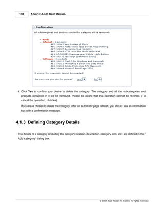198       X-Cart v.4.3.0. User Manual.




4. Click Yes to confirm your desire to delete the category. The category and all the subcategories and
  products contained in it will be removed. Please be aware that this operation cannot be reverted. (To
  cancel the operation, click No).

  If you have chosen to delete the category, after an automatic page refresh, you should see an information
  box with a confirmation message.



4.1.3 Defining Category Details

The details of a category (including the category location, description, category icon, etc) are defined in the '
Add category' dialog box.




                                                                        © 2001-2009 Ruslan R. Fazliev. All rights reserved.
 