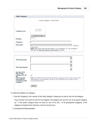 Managing the Product Catalog     199




   To define the details of a category:

      1. Use the 'Category icon' section of the ‘Add category’ dialog box to add an icon for the category.

         If you choose not to add an icon for the category, the category will use the icon of its parent category
         (or - if the parent category does not have an icon of its own - of its grandparent category). If the
         category is located at the root level, it will not use any icon.

      2. Complete the following fields:




© 2001-2009 Ruslan R. Fazliev. All rights reserved.
 
