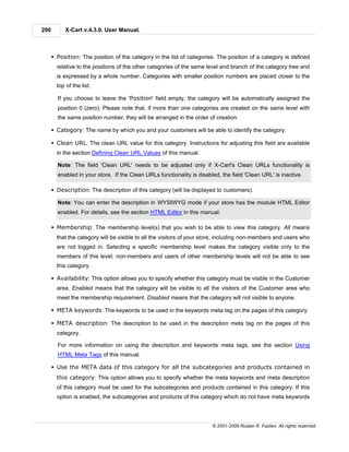 200         X-Cart v.4.3.0. User Manual.



      § Position: The position of the category in the list of categories. The position of a category is defined
        relative to the positions of the other categories of the same level and branch of the category tree and
        is expressed by a whole number. Categories with smaller position numbers are placed closer to the
        top of the list.

        If you choose to leave the 'Position' field empty, the category will be automatically assigned the
        position 0 (zero). Please note that, if more than one categories are created on the same level with
        the same position number, they will be arranged in the order of creation.

      § Category: The name by which you and your customers will be able to identify the category.

      § Clean URL: The clean URL value for this category. Instructions for adjusting this field are available
        in the section Defining Clean URL Values of this manual.

        Note: The field 'Clean URL' needs to be adjusted only if X-Cart's Clean URLs functionality is
        enabled in your store. If the Clean URLs functionality is disabled, the field 'Clean URL' is inactive.

      § Description: The description of this category (will be displayed to customers).

        Note: You can enter the description in WYSIWYG mode if your store has the module HTML Editor
        enabled. For details, see the section HTML Editor in this manual.

      § Membership: The membership level(s) that you wish to be able to view this category. All means
        that the category will be visible to all the visitors of your store, including non-members and users who
        are not logged in. Selecting a specific membership level makes the category visible only to the
        members of this level; non-members and users of other membership levels will not be able to see
        this category.

      § Availability: This option allows you to specify whether this category must be visible in the Customer
        area. Enabled means that the category will be visible to all the visitors of the Customer area who
        meet the membership requirement. Disabled means that the category will not visible to anyone.

      § META keywords: The keywords to be used in the keywords meta tag on the pages of this category.

      § META description: The description to be used in the description meta tag on the pages of this
        category.

        For more information on using the description and keywords meta tags, see the section Using
        HTML Meta Tags of this manual.

      § Use the META data of this category for all the subcategories and products contained in
        this category: This option allows you to specify whether the meta keywords and meta description
        of this category must be used for the subcategories and products contained in this category. If this
        option is enabled, the subcategories and products of this category which do not have meta keywords




                                                                        © 2001-2009 Ruslan R. Fazliev. All rights reserved.
 