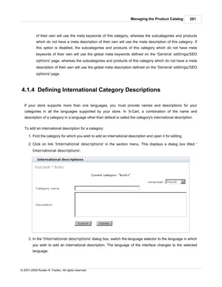 Managing the Product Catalog           201



            of their own will use the meta keywords of this category, whereas the subcategories and products
            which do not have a meta description of their own will use the meta description of this category. If
            this option is disabled, the subcategories and products of this category which do not have meta
            keywords of their own will use the global meta keywords defined on the 'General settings/SEO
            options' page, whereas the subcategories and products of this category which do not have a meta
            description of their own will use the global meta description defined on the 'General settings/SEO
            options' page.



4.1.4 Defining International Category Descriptions

   If your store supports more than one languages, you must provide names and descriptions for your
   categories in all the languages supported by your store. In X-Cart, a combination of the name and
   description of a category in a language other than default is called the category's international description.


   To add an international description for a category:

      1. Find the category for which you wish to add an international description and open it for editing.

      2. Click on link 'International descriptions' in the section menu. This displays a dialog box titled '
         International descriptions'.




      3. In the 'International descriptions' dialog box, switch the language selector to the language in which
         you wish to add an international description. The language of the interface changes to the selected
         language.




© 2001-2009 Ruslan R. Fazliev. All rights reserved.
 