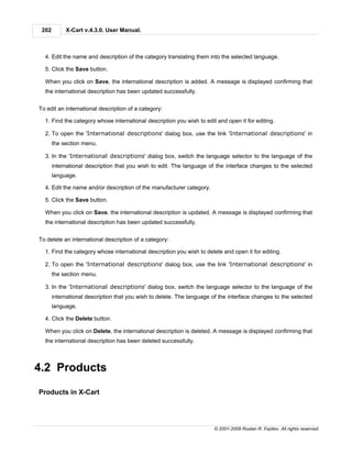 202        X-Cart v.4.3.0. User Manual.



  4. Edit the name and description of the category translating them into the selected language.

  5. Click the Save button.

  When you click on Save, the international description is added. A message is displayed confirming that
  the international description has been updated successfully.


To edit an international description of a category:

  1. Find the category whose international description you wish to edit and open it for editing.

  2. To open the 'International descriptions' dialog box, use the link 'International descriptions' in
       the section menu.

  3. In the 'International descriptions' dialog box, switch the language selector to the language of the
       international description that you wish to edit. The language of the interface changes to the selected
       language.

  4. Edit the name and/or description of the manufacturer category.

  5. Click the Save button.

  When you click on Save, the international description is updated. A message is displayed confirming that
  the international description has been updated successfully.


To delete an international description of a category:

  1. Find the category whose international description you wish to delete and open it for editing.

  2. To open the 'International descriptions' dialog box, use the link 'International descriptions' in
       the section menu.

  3. In the 'International descriptions' dialog box, switch the language selector to the language of the
       international description that you wish to delete. The language of the interface changes to the selected
       language.

  4. Click the Delete button.

  When you click on Delete, the international description is deleted. A message is displayed confirming that
  the international description has been deleted successfully.



4.2 Products

Products in X-Cart




                                                                       © 2001-2009 Ruslan R. Fazliev. All rights reserved.
 