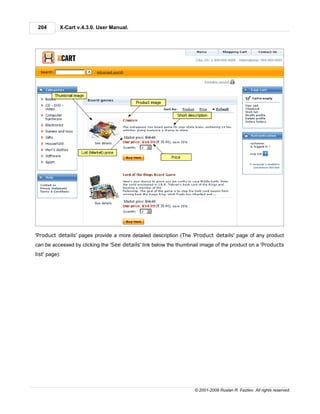 204       X-Cart v.4.3.0. User Manual.




'Product details' pages provide a more detailed description (The 'Product details' page of any product
can be accessed by clicking the 'See details' link below the thumbnail image of the product on a 'Products
list' page):




                                                                   © 2001-2009 Ruslan R. Fazliev. All rights reserved.
 