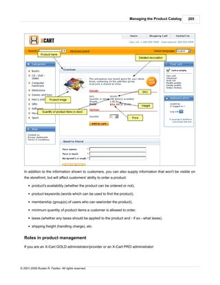 Managing the Product Catalog   205




   In addition to the information shown to customers, you can also supply information that won't be visible on
   the storefront, but will affect customers' ability to order a product:

      § product's availability (whether the product can be ordered or not),

      § product keywords (words which can be used to find the product),

      § membership (group(s) of users who can see/order the product),

      § minimum quantity of product items a customer is allowed to order,

      § taxes (whether any taxes should be applied to the product and - if so - what taxes),

      § shipping freight (handling charge), etc.


   Roles in product management

   If you are an X-Cart GOLD administrator/provider or an X-Cart PRO administrator:




© 2001-2009 Ruslan R. Fazliev. All rights reserved.
 