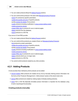 206      X-Cart v.4.3.0. User Manual.



  § You can create products (Study the Adding Products section).

  § You can control all the products in the store (See Managing Existing Products):
    - search for products by specific parameters,
    - update the quantity and price of specific products,
    - quickly preview the details of any product,
    - modify products (including modification in group product editing mode),
    - create products by cloning,
    - create HTML links to products for use on external pages,
    - delete products from the database,
    - export products to a CSV file.

If you are an X-Cart PRO provider:

  § You can create products (Study the Adding Products section).

  § You can control all the products you created (Check out Managing Existing Products):
    - find products by certain parameters,
    - update the quantity and price of specific products,
    - quickly preview the details of any product,
    - modify products (including modification in group product editing mode),
    - create products by cloning,
    - create HTML links to products for use on external pages,
    - delete products which you no longer need,
    - export products to a CSV file.

  § You cannot control products created by any other providers.



4.2.1 Adding Products
X-Cart provides three methods by which products can be added:

  § manual creation (New products are created one by one by manually entering product information into
    the forms of the 'Products Management->Add product' section of the store's back end),

  § cloning (New products are created by making copies of already existing products),

  § import from a CSV file (Specially formatted product information is imported into the database using
    X-Cart's import/export functionality).


Creating products (manually)



                                                                     © 2001-2009 Ruslan R. Fazliev. All rights reserved.
 