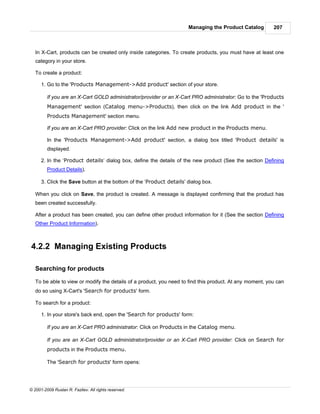 Managing the Product Catalog        207



   In X-Cart, products can be created only inside categories. To create products, you must have at least one
   category in your store.

   To create a product:

      1. Go to the 'Products Management->Add product' section of your store.

         If you are an X-Cart GOLD administrator/provider or an X-Cart PRO administrator: Go to the 'Products
         Management' section (Catalog menu->Products), then click on the link Add product in the '
         Products Management' section menu.

         If you are an X-Cart PRO provider: Click on the link Add new product in the Products menu.

         In the 'Products Management->Add product' section, a dialog box titled 'Product details' is
         displayed.

      2. In the ‘Product details’ dialog box, define the details of the new product (See the section Defining
         Product Details).

      3. Click the Save button at the bottom of the ‘Product details’ dialog box.

   When you click on Save, the product is created. A message is displayed confirming that the product has
   been created successfully.

   After a product has been created, you can define other product information for it (See the section Defining
   Other Product Information).



4.2.2 Managing Existing Products

   Searching for products

   To be able to view or modify the details of a product, you need to find this product. At any moment, you can
   do so using X-Cart's 'Search for products' form.

   To search for a product:

      1. In your store's back end, open the 'Search for products' form:

         If you are an X-Cart PRO administrator: Click on Products in the Catalog menu.

         If you are an X-Cart GOLD administrator/provider or an X-Cart PRO provider: Click on Search for
         products in the Products menu.

         The 'Search for products' form opens:




© 2001-2009 Ruslan R. Fazliev. All rights reserved.
 
