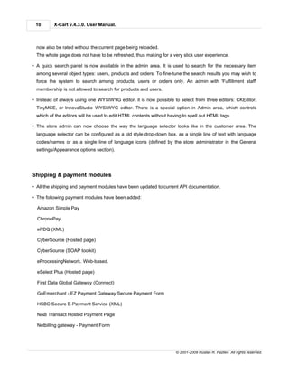 10       X-Cart v.4.3.0. User Manual.



  now also be rated without the current page being reloaded.
  The whole page does not have to be refreshed, thus making for a very slick user experience.

§ A quick search panel is now available in the admin area. It is used to search for the necessary item
  among several object types: users, products and orders. To fine-tune the search results you may wish to
  force the system to search among products, users or orders only. An admin with 'Fulfillment staff'
  membership is not allowed to search for products and users.

§ Instead of always using one WYSIWYG editor, it is now possible to select from three editors: CKEditor,
  TinyMCE, or InnovaStudio WYSIWYG editor. There is a special option in Admin area, which controls
  which of the editors will be used to edit HTML contents without having to spell out HTML tags.

§ The store admin can now choose the way the language selector looks like in the customer area. The
  language selector can be configured as a old style drop-down box, as a single line of text with language
  codes/names or as a single line of language icons (defined by the store administrator in the General
  settings/Appearance options section).




Shipping & payment modules

§ All the shipping and payment modules have been updated to current API documentation.

§ The following payment modules have been added:

  Amazon Simple Pay

  ChronoPay

  ePDQ (XML)

  CyberSource (Hosted page)

  CyberSource (SOAP toolkit)

  eProcessingNetwork. Web-based.

  eSelect Plus (Hosted page)

  First Data Global Gateway (Connect)

  GoEmerchant - EZ Payment Gateway Secure Payment Form

  HSBC Secure E-Payment Service (XML)

  NAB Transact Hosted Payment Page

  Netbilling gateway - Payment Form




                                                                     © 2001-2009 Ruslan R. Fazliev. All rights reserved.
 
