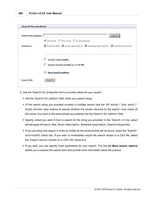 208        X-Cart v.4.3.0. User Manual.




 2. Use the 'Search for products' form to provide criteria for your search:

      § Into the 'Search for pattern' field, enter your search string.

      § (If the search string you provided consists of multiple words) Use the 'All words' / 'Any word' / '
        Exact phrase' radio buttons to specify whether the results returned by the search must match all
        the words, any word or the exact phrase you entered into the 'Search for pattern' field.

      § Specify, where you wish X-Cart to search for the string you provided: In the 'Search in' line, select
        all that apply (Product title, Short description, Detailed description, Search keywords).

      § If you are doing this search in order to modify all the products that will be found, select the 'Search-
        and-modify' check box. If you wish to immediately export the search results to a CSV file, select
        the 'Export search results to a CSV file' check box.

      § If you wish, you can specify more parameters for your search. The link [+] More search options
        allows you to expand the search form and provide more information about the product.




                                                                         © 2001-2009 Ruslan R. Fazliev. All rights reserved.
 