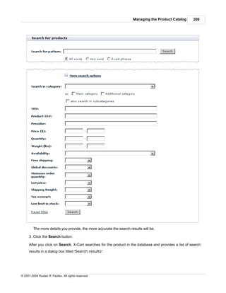 Managing the Product Catalog       209




         The more details you provide, the more accurate the search results will be.

      3. Click the Search button.

      After you click on Search, X-Cart searches for the product in the database and provides a list of search
      results in a dialog box titled 'Search results':




© 2001-2009 Ruslan R. Fazliev. All rights reserved.
 