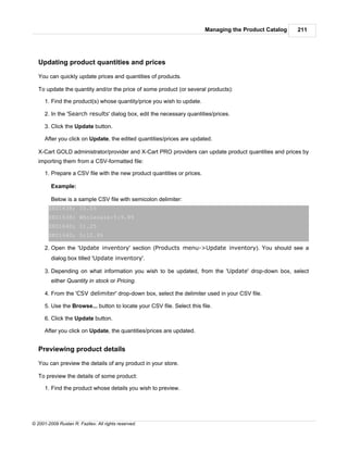 Managing the Product Catalog   211




   Updating product quantities and prices

   You can quickly update prices and quantities of products.

   To update the quantity and/or the price of some product (or several products):

      1. Find the product(s) whose quantity/price you wish to update.

      2. In the 'Search results' dialog box, edit the necessary quantities/prices.

      3. Click the Update button.

      After you click on Update, the edited quantities/prices are updated.

   X-Cart GOLD administrator/provider and X-Cart PRO providers can update product quantities and prices by
   importing them from a CSV-formatted file:

      1. Prepare a CSV file with the new product quantities or prices.

         Example:

         Below is a sample CSV file with semicolon delimiter:
        SKU1638; 10.55
        SKU1638; Wholesale:5:9.89
        SKU1640; 11.25
        SKU1640; 5:10.99

      2. Open the 'Update inventory' section (Products menu->Update inventory). You should see a
         dialog box titled 'Update inventory'.

      3. Depending on what information you wish to be updated, from the 'Update' drop-down box, select
         either Quantity in stock or Pricing.

      4. From the 'CSV delimiter' drop-down box, select the delimiter used in your CSV file.

      5. Use the Browse... button to locate your CSV file. Select this file.

      6. Click the Update button.

      After you click on Update, the quantities/prices are updated.


   Previewing product details

   You can preview the details of any product in your store.

   To preview the details of some product:

      1. Find the product whose details you wish to preview.




© 2001-2009 Ruslan R. Fazliev. All rights reserved.
 