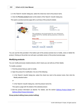 212           X-Cart v.4.3.0. User Manual.



  2. In the 'Search results' dialog box, select the check box next to the product name.

  3. Click the Preview product button at the bottom of the 'Search results' dialog box.

  This opens a product preview page with a summary of the product's details:




You can use the links provided in the bottom part of the product preview box to modify, clone or delete the
product. Clicking on the printer icon will open a printable version of the product preview page.


Modifying products

You can modify previously created products, which means you can edit any of their details.

To modify a product:

  1. Find the product that you wish to modify.

  2. Open the product for modification. Do one of the following:

       § In the 'Search results' dialog box, select the check box next to the product name, then click the
            Modify selected button.

       or

       § In the 'Search results' dialog box, click the product name link.

       This opens a page with the details of the selected product.

  3. Edit the product information as desired. For details, see the section Defining Product Details and
       Defining Other Product Information.

Group product editing (mass product editing)




                                                                        © 2001-2009 Ruslan R. Fazliev. All rights reserved.
 