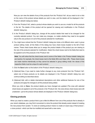 Managing the Product Catalog         215



         Now you can view the details of any of the products from the 'Product list': all you need to do is click
         on the name of the product whose details you wish to view, and the details will be displayed in the '
         Product details' dialog box below.

      4. From the 'Product list', select a product whose details you wish to use as a model for all the products
         in the list. The details of this product will be opened for viewing and modification in the 'Product
         details' dialog box.

      5. In the 'Product details' dialog box, change all the product details that need to be changed for the
         currently selected product. You can make any changes, no matter whether they need to be applied
         only to this very product or to all of the products selected for modification.

      6. You might have noticed that the 'Product details' dialog box looks a bit different when used in group
         product editing mode: all the fields of this dialog box have check boxes located to the left of their
         names. These check boxes allow you to assign the product details of the product you are viewing to
         the rest of the products selected for modification. Select the check boxes next to the fields that need to
         be applied to all of the products in the 'Product list'.

          Note: You will notice that the check boxes next to some of the fields in the 'Product details' dialog box
          are inactive; for example, the check boxes next to the fields SKU and Clean URL. These check boxes
          are made inactive intentionally so they cannot be selected in group editing mode: the values of the
          respective fields must be unique for each product.

      7. Click the Save button at the bottom of the 'Product details' dialog box.

      8. (Optional) Now, if you need to make further changes to any more products from the 'Product list',
         select one of these products so its details are displayed in the 'Product details' dialog box and
         continue editing as described above.

      9. (Optional) Add, edit or delete international descriptions and other additional features for one of the
         products and apply the changes to all the products being edited.

      When you click on Save, the product details you have changed are updated (The ones with selected
      check boxes are applied to all of the products in the 'Product list', the ones whose check boxes were left
      unselected - just to the product whose details are displayed in the 'Product details' dialog box).


   Cloning products

   When you need to create a product that is just a little bit different from one of the products that is already in
   your store's database, you may find it convenient to clone the product that already exists instead of creating
   the new product from scratch. To clone an existing product means to create an exact copy of that product -
   a clone product - which can then be modified and saved with a new name.



© 2001-2009 Ruslan R. Fazliev. All rights reserved.
 