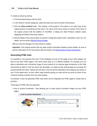 216        X-Cart v.4.3.0. User Manual.



To create a product by cloning:

  1. Find the product that you wish to clone.

  2. In the 'Search results' dialog box, select the check box next to the title of this product.

  3. Click the Clone product button. This creates a clone product. This product is an exact copy of the
       original product in everything but the name. The name of the clone product is formed of the name of
       the original product with the addition of '(CLONE)'. A dialog box titled 'Product details' opens
       displaying the details of the clone product.

  4. Edit the details of the clone product as desired: change the product name, description, price, etc. For
       details, see the section Defining Product Details.

  After you save the changes, the new product is created.

  Important: If the original product had any other product information besides product details, be sure to
  edit this information for the new product (See the section and Defining Other Product Information).


Generating HTML links

It is possible to use products from your X-Cart database not only on the pages of your store catalog, but
also on any other HTML pages in the same online store or on a different website. For example, you can
place a description and a thumbnail image of some product on an external page somewhere on the Web
and provide an 'Add to cart' link next to the description, so visitors of this external page can purchase the
product directly from there. Visitors who will click on the link will be redirected to the shopping cart section in
your X-Cart based store, so their further steps towards placing an order will be the same as those of any
customer ordering a product from your store catalog.

On demand, X-Cart can generate HTML code which can be integrated into HTML pages to create links to
products.

Three types of HTML links are supported:

  § links to product thumbnails - links allowing you to insert product thumbnail images into any HTML
     pages:




                                                                         © 2001-2009 Ruslan R. Fazliev. All rights reserved.
 