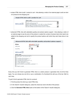 Managing the Product Catalog       217



      § simple HTML links to add 1 product to cart - links allowing a visitor of an external page to add one item
        of a product to the shopping cart:




      § advanced HTML links with selectable quantity and product options support - links allowing a visitor of
        an external page to see the price of the product, to select the number of product items that need to be
        added to the shopping cart and to specify the product options with which they wish these items to be
        added.




   Every time you tell X-Cart to generate HTML links to a certain product, it generates links of all the three
   types. You can choose any one link or use a combination of a thumbnail link with any of the two 'Add to
   cart' links.

   To get X-Cart to generate HTML links for a product:

      1. Find the product for which you need HTML links.

      2. In the 'Search results' dialog box, select the check box next to the title of this product.

      3. Click the Generate HTML links button at the bottom of the 'Search results' dialog box.




© 2001-2009 Ruslan R. Fazliev. All rights reserved.
 
