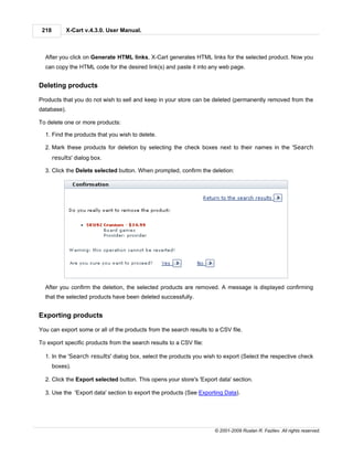 218        X-Cart v.4.3.0. User Manual.



  After you click on Generate HTML links, X-Cart generates HTML links for the selected product. Now you
  can copy the HTML code for the desired link(s) and paste it into any web page.


Deleting products

Products that you do not wish to sell and keep in your store can be deleted (permanently removed from the
database).

To delete one or more products:

  1. Find the products that you wish to delete.

  2. Mark these products for deletion by selecting the check boxes next to their names in the 'Search
       results' dialog box.

  3. Click the Delete selected button. When prompted, confirm the deletion:




  After you confirm the deletion, the selected products are removed. A message is displayed confirming
  that the selected products have been deleted successfully.


Exporting products

You can export some or all of the products from the search results to a CSV file.

To export specific products from the search results to a CSV file:

  1. In the 'Search results' dialog box, select the products you wish to export (Select the respective check
       boxes).

  2. Click the Export selected button. This opens your store's 'Export data' section.

  3. Use the 'Export data' section to export the products (See Exporting Data).




                                                                      © 2001-2009 Ruslan R. Fazliev. All rights reserved.
 