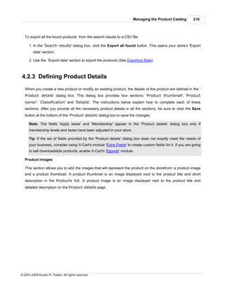 Managing the Product Catalog          219



   To export all the found products from the search results to a CSV file:

      1. In the 'Search results' dialog box, click the Export all found button. This opens your store's 'Export
         data' section.

      2. Use the 'Export data' section to export the products (See Exporting Data).



4.2.3 Defining Product Details

   When you create a new product or modify an existing product, the details of the product are defined in the ‘
   Product details’ dialog box. This dialog box provides four sections: 'Product thumbnail', 'Product
   owner', 'Classification' and 'Details'. The instructions below explain how to complete each of these
   sections. After you provide all the necessary product details in all the sections, be sure to click the Save
   button at the bottom of the ‘Product details’ dialog box to save the changes.

      Note: The fields 'Apply taxes' and 'Membership' appear in the ‘Product details’ dialog box only if
      membership levels and taxes have been adjusted in your store.

      Tip: If the set of fields provided by the 'Product details’ dialog box does not exactly meet the needs of
      your business, consider using X-Cart's module 'Extra Fields' to create custom fields for it. If you are going
      to sell downloadable products, enable X-Cart's 'Egoods' module.

   Product images

   This section allows you to add the images that will represent the product on the storefront: a product image
   and a product thumbnail. A product thumbnail is an image displayed next to the product title and short
   description in the Products list. A product image is an image displayed next to the product title and
   detailed description on the Product details page.




© 2001-2009 Ruslan R. Fazliev. All rights reserved.
 