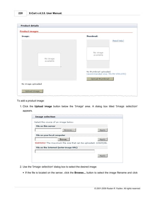 220        X-Cart v.4.3.0. User Manual.




To add a product image:

  1. Click the Upload image button below the 'Image' area. A dialog box titled 'Image selection'
       appears.




  2. Use the 'Image selection' dialog box to select the desired image:

       § If the file is located on the server, click the Browse... button to select the image filename and click




                                                                        © 2001-2009 Ruslan R. Fazliev. All rights reserved.
 