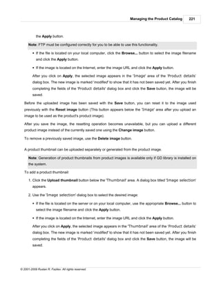 Managing the Product Catalog          221



            the Apply button.

      Note: FTP must be configured correctly for you to be able to use this functionality.

         § If the file is located on your local computer, click the Browse... button to select the image filename
            and click the Apply button.

         § If the image is located on the Internet, enter the image URL and click the Apply button.

         After you click on Apply, the selected image appears in the 'Image' area of the ‘Product details’
         dialog box. The new image is marked 'modified' to show that it has not been saved yet. After you finish
         completing the fields of the 'Product details' dialog box and click the Save button, the image will be
         saved.

   Before the uploaded image has been saved with the Save button, you can reset it to the image used
   previously with the Reset image button (This button appears below the 'Image' area after you upload an
   image to be used as the product's product image).

   After you save the image, the resetting operation becomes unavailable, but you can upload a different
   product image instead of the currently saved one using the Change image button.

   To remove a previously saved image, use the Delete image button.


   A product thumbnail can be uploaded separately or generated from the product image.

      Note: Generation of product thumbnails from product images is available only if GD library is installed on
      the system.

   To add a product thumbnail:

      1. Click the Upload thumbnail button below the 'Thumbnail' area. A dialog box titled 'Image selection'
         appears.

      2. Use the 'Image selection' dialog box to select the desired image:

         § If the file is located on the server or on your local computer, use the appropriate Browse... button to
            select the image filename and click the Apply button.

         § If the image is located on the Internet, enter the image URL and click the Apply button.

         After you click on Apply, the selected image appears in the 'Thumbnail' area of the ‘Product details’
         dialog box. The new image is marked 'modified' to show that it has not been saved yet. After you finish
         completing the fields of the 'Product details' dialog box and click the Save button, the image will be
         saved.




© 2001-2009 Ruslan R. Fazliev. All rights reserved.
 