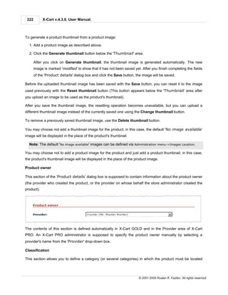 222        X-Cart v.4.3.0. User Manual.



To generate a product thumbnail from a product image:

  1. Add a product image as described above.

  2. Click the Generate thumbnail button below the 'Thumbnail' area.

       After you click on Generate thumbnail, the thumbnail image is generated automatically. The new
       image is marked 'modified' to show that it has not been saved yet. After you finish completing the fields
       of the 'Product details' dialog box and click the Save button, the image will be saved.

Before the uploaded thumbnail image has been saved with the Save button, you can reset it to the image
used previously with the Reset thumbnail button (This button appears below the 'Thumbnail' area after
you upload an image to be used as the product's thumbnail).

After you save the thumbnail image, the resetting operation becomes unavailable, but you can upload a
different thumbnail image instead of the currently saved one using the Change thumbnail button.

To remove a previously saved thumbnail image, use the Delete thumbnail button.

You may choose not add a thumbnail image for the product; in this case, the default 'No image available'
image will be displayed in the place of the product's thumbnail.

  Note: The default 'No image available' images can be defined via Administration menu->Images Location.

You may choose not to add a product image for the product and just add a product thumbnail; in this case,
the product's thumbnail image will be displayed in the place of the product image.

Product owner

This section of the ‘Product details’ dialog box is supposed to contain information about the product owner
(the provider who created the product, or the provider on whose behalf the store administrator created the
product).




The contents of this section is defined automatically in X-Cart GOLD and in the Provider area of X-Cart
PRO. An X-Cart PRO administrator is supposed to specify the product owner manually by selecting a
provider's name from the 'Provider' drop-down box.

Classification

This section allows you to define a category (or several categories) in which the product must be located




                                                                        © 2001-2009 Ruslan R. Fazliev. All rights reserved.
 