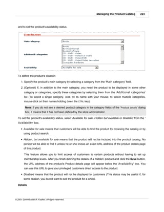 Managing the Product Catalog         223



   and to set the product's availability status.




   To define the product's location:

      1. Specify the product’s main category by selecting a category from the 'Main category' field.

      2. (Optional) If, in addition to the main category, you need the product to be displayed in some other
         category or categories, specify these categories by selecting them from the ‘Additional categories’
         list (To select a single category, click on its name with your mouse; to select multiple categories,
         mouse-click on their names holding down the CTRL key).

          Note: If you do not see a desired product category in the category fields of the ‘Product details’ dialog
          box, it means that it has not been defined by the store administrator.

   To set the product's availability status, select Available for sale, Hidden but available or Disabled from the ‘
   Availability’ box.

      § Available for sale means that customers will be able to find the product by browsing the catalog or by
        using product search.

      § Hidden, but available for sale means that the product will not be included into the product catalog. No
        person will be able to find it unless he or she knows an exact URL address of the product details page
        of this product.

         This feature allows you to limit access of customers to certain products without having to set up
         membership levels. After you finish defining the details of a ‘hidden’ product and click the Save button,
         the URL address of the product's Product details page will appear below the 'Availability' box. You
         can use this URL to give your privileged customers direct access to the product.

      § Disabled means that the product will not be displayed to customers (This status may be useful if, for
        some reason, you do not want to sell the product for a while).

   Details




© 2001-2009 Ruslan R. Fazliev. All rights reserved.
 
