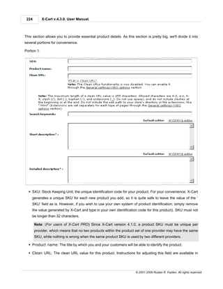 224         X-Cart v.4.3.0. User Manual.



This section allows you to provide essential product details. As this section is pretty big, we'll divide it into
several portions for convenience.

Portion 1:




  § SKU: Stock Keeping Unit; the unique identification code for your product. For your convenience, X-Cart
    generates a unique SKU for each new product you add, so it is quite safe to leave the value of the ‘
    SKU’ field as is. However, if you wish to use your own system of product identification, simply remove
    the value generated by X-Cart and type in your own identification code for this product). SKU must not
    be longer than 32 characters.

       Note: (For users of X-Cart PRO) Since X-Cart version 4.1.0, a product SKU must be unique per
       provider, which means that no two products within the product set of one provider may have the same
       SKU, while nothing is wrong when the same product SKU is used by two different providers.

  § Product name: The title by which you and your customers will be able to identify the product.

  § Clean URL: The clean URL value for this product. Instructions for adjusting this field are available in




                                                                        © 2001-2009 Ruslan R. Fazliev. All rights reserved.
 