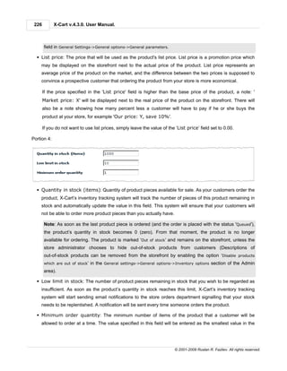 226         X-Cart v.4.3.0. User Manual.



       field in General Settings->General options->General parameters.

  § List price: The price that will be used as the product's list price. List price is a promotion price which
    may be displayed on the storefront next to the actual price of the product. List price represents an
    average price of the product on the market, and the difference between the two prices is supposed to
    convince a prospective customer that ordering the product from your store is more economical.

       If the price specified in the 'List price' field is higher than the base price of the product, a note: '
       Market price: X' will be displayed next to the real price of the product on the storefront. There will
       also be a note showing how many percent less a customer will have to pay if he or she buys the
       product at your store, for example 'Our price: Y, save 10%'.

       If you do not want to use list prices, simply leave the value of the ‘List price’ field set to 0.00.

Portion 4:




  § Quantity in stock (items): Quantity of product pieces available for sale. As your customers order the
    product, X-Cart’s inventory tracking system will track the number of pieces of this product remaining in
    stock and automatically update the value in this field. This system will ensure that your customers will
    not be able to order more product pieces than you actually have.

       Note: As soon as the last product piece is ordered (and the order is placed with the status 'Queued'),
       the product’s quantity in stock becomes 0 (zero). From that moment, the product is no longer
       available for ordering. The product is marked ‘Out of stock’ and remains on the storefront, unless the
       store administrator chooses to hide out-of-stock products from customers (Descriptions of
       out-of-stock products can be removed from the storefront by enabling the option ‘Disable products
       which are out of stock’   in the General settings->General options->Inventory options section of the Admin
       area).

  § Low limit in stock: The number of product pieces remaining in stock that you wish to be regarded as
    insufficient. As soon as the product’s quantity in stock reaches this limit, X-Cart’s inventory tracking
    system will start sending email notifications to the store orders department signalling that your stock
    needs to be replentished. A notification will be sent every time someone orders the product.

  § Minimum order quantity: The minimum number of items of the product that a customer will be
    allowed to order at a time. The value specified in this field will be entered as the smallest value in the




                                                                            © 2001-2009 Ruslan R. Fazliev. All rights reserved.
 