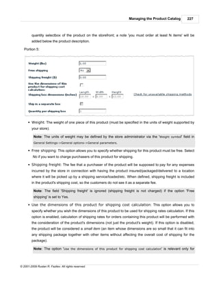 Managing the Product Catalog          227



        quantity selectbox of the product on the storefront; a note 'you must order at least N items' will be
        added below the product description.

   Portion 5:




      § Weight: The weight of one piece of this product (must be specified in the units of weight supported by
        your store).

          Note: The units of weight may be defined by the store administrator via the 'Weight symbol' field in
          General Settings->General options->General parameters.

      § Free shipping: This option allows you to specify whether shipping for this product must be free. Select
         No if you want to charge purchasers of this product for shipping.

      § Shipping freight: The fee that a purchaser of the product will be supposed to pay for any expenses
        incurred by the store in connection with having the product insured/packaged/delivered to a location
        where it will be picked up by a shipping service/loaded/etc. When defined, shipping freight is included
        in the product's shipping cost, so the customers do not see it as a separate fee.

          Note: The field 'Shipping freight' is ignored (shipping freight is not charged) if the option 'Free
          shipping' is set to Yes.

      § Use the dimensions of this product for shipping cost calculation: This option allows you to
        specify whether you wish the dimensions of this product to be used for shipping rates calculation. If this
        option is enabled, calculation of shipping rates for orders containing this product will be performed with
        the consideration of the product's dimensions (not just the product's weight). If this option is disabled,
        the product will be considered a small item (an item whose dimensions are so small that it can fit into
        any shipping package together with other items without affecting the overall cost of shipping for the
        package).

          Note: The option 'Use the dimensions of this product for shipping cost calculation' is relevant only for



© 2001-2009 Ruslan R. Fazliev. All rights reserved.
 