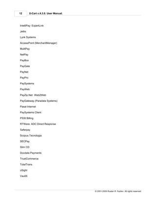 12       X-Cart v.4.3.0. User Manual.



IntelliPay: ExpertLink

Jettis

Lynk Systems

AccessPoint (MerchantManager)

MultiPay

NetPay

PayBox

PayGate

PayNet

PayPro

PaySystems

PayWeb

PayZip.Net: Web2Web

PayGateway (Paradata Systems)

Pasat Internet

PaySystems Client

PSW Billing

RTWare: ADC Direct Response

Saferpay

Scopus Tecnologia

SECPay

Slim CD

Docdata Payments

TrustCommerce

TotalTrans

uSight

VaultX




                                        © 2001-2009 Ruslan R. Fazliev. All rights reserved.
 