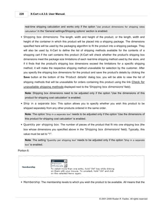 228          X-Cart v.4.3.0. User Manual.



       real-time shipping calculation and works only if the option 'Use product dimensions for shipping rates
       calculation'   in the 'General settings/Shipping options' section is enabled.

  § Shipping box dimensions: The length, width and height of the product, or the length, width and
    height of the container in which this product will be placed into a shipping package. The dimensions
    specified here will be used by the packaging algorithm to fit the product into a shipping package. They
    will also be used by X-Cart to define the list of shipping methods available for the contents of a
    shopping cart if the cart contains this product (X-Cart will check whether the product's shipping box
    dimensions meet the package size limitations of each real-time shipping method used by the store, and
    if it finds that the product's shipping box dimensions exceed the limitations for a specific shipping
    method, it will make the respective shipping method unavailable for selection by the customer. After
    you specify the shipping box dimensions for the product and save the product's details by clicking the
    Save button at the bottom of the ‘Product details’ dialog box, you will be able to view the list of
    shipping methods that will be unavailable for orders containing this product using the link Check for
    unavailable shipping methods displayed next to the 'Shipping box dimensions' field).

       Note: Shipping box dimensions need to be adjusted only if the option 'Use the dimensions of this
       product for shipping cost calculation' is enabled.

  § Ship in a separate box: This option allows you to specify whether you wish this product to be
    shipped separately from any other products ordered in the same order.

       Note: The option 'Ship in a separate box' needs to be adjusted only if the option 'Use the dimensions of
       this product for shipping cost calculation' is enabled.

  § Quantity per shipping box: The number of pieces of the product that fit into one shipping box (the
    box whose dimensions you specified above in the 'Shipping box dimensions' field). Typically, this
    value must be set to "1".

       Note: The setting 'Quantity per shipping box' needs to be adjusted only if the option 'Ship in a separate
       box'   is enabled.

Portion 6:




  § Membership: The membership levels to which you wish the product to be available. All means that the




                                                                            © 2001-2009 Ruslan R. Fazliev. All rights reserved.
 
