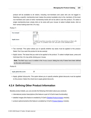 Managing the Product Catalog           229



        product will be available to all visitors, including non-members and users who are not logged in.
        Selecting a specific membership level makes the product available only to the members of this level;
        non-members and users of other membership levels will not be able to see this product. (To select a
        single membership level, simply click on its name with your mouse; to select multiple levels, click on
        their names holding down the CTRL key).

   Portion 7:




      § Tax exempt: This option allows you to specify whether any taxes must be applied to this product.
        Select Yes if you want this product to be tax exempt.

      § Apply taxes: The taxes that you wish to be applied to the product. To select multiple taxes, press and
        hold down the CTRL key while clicking your mouse.

          Note: The field 'Apply taxes' is visible in the 'Product details' dialog box only if taxes have been defined
          by the store administrator.

   Portion 8:




      § Apply global discounts: This option allows you to specify whether global discounts must be applied
        to this product. Select the check box to apply global discounts.



4.2.4 Defining Other Product Information

   Besides product details, you can provide the following information about your products:

      § international product descriptions (this feature is part of X-Cart's basic functionality);

      § detailed images (this feature is enabled by X-Cart's Detailed Product Images module);

      § product options/variants (this feature is enabled by X-Cart's Product Options module);




© 2001-2009 Ruslan R. Fazliev. All rights reserved.
 