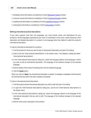 230        X-Cart v.4.3.0. User Manual.



  § wholesale prices (this feature is enabled by X-Cart's Wholesale Trading module);

  § customer reviews (this feature is enabled by X-Cart's Customer Reviews module);

  § upselling links (this feature is enabled by X-Cart's Upsellling Products module);

  § subscriptions (this feature is enabled by X-Cart's Subscriptions module).



Defining international product descriptions

If your store supports more than one languages, you must provide names and descriptions for your
products in all the languages supported by your store. A combination of the name, search keywords, short
description and detailed description of a product in any language other than default is called the product's
international description.


To add an international description for a product:

  1. Find the product for which you wish to add an international description and open it for editing.

  2. Click on the link 'International descriptions' in the section menu. This displays a dialog box titled '
       International descriptions'.

  3. In the 'International descriptions' dialog box, switch the language selector to the language in which
       you wish to add an international description. The language of the interface changes to the selected
       language.

  4. Edit the details of the product translating them into the selected language.

  5. Click the Apply button.

  When you click on Apply, the international description is added. A message is displayed confirming that
  the international description has been updated successfully.


To edit an international product description:

  1. Find the product whose international description you wish to edit and open it for editing.

  2. To open the 'International descriptions' dialog box, use the link 'International descriptions' in
       the section menu.

  3. In the 'International descriptions' dialog box, switch the language selector to the language of the
       international description that you wish to edit. The language of the interface changes to the selected
       language.

  4. Edit the name and/or description of the product.




                                                                       © 2001-2009 Ruslan R. Fazliev. All rights reserved.
 