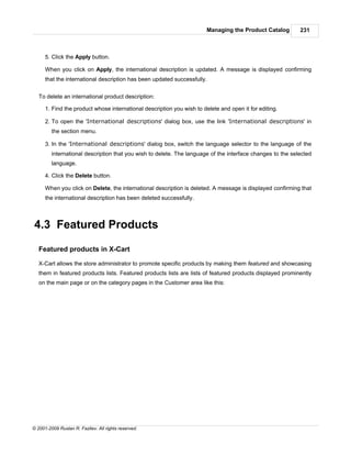 Managing the Product Catalog        231



      5. Click the Apply button.

      When you click on Apply, the international description is updated. A message is displayed confirming
      that the international description has been updated successfully.


   To delete an international product description:

      1. Find the product whose international description you wish to delete and open it for editing.

      2. To open the 'International descriptions' dialog box, use the link 'International descriptions' in
         the section menu.

      3. In the 'International descriptions' dialog box, switch the language selector to the language of the
         international description that you wish to delete. The language of the interface changes to the selected
         language.

      4. Click the Delete button.

      When you click on Delete, the international description is deleted. A message is displayed confirming that
      the international description has been deleted successfully.



4.3 Featured Products

   Featured products in X-Cart

   X-Cart allows the store administrator to promote specific products by making them featured and showcasing
   them in featured products lists. Featured products lists are lists of featured products displayed prominently
   on the main page or on the category pages in the Customer area like this:




© 2001-2009 Ruslan R. Fazliev. All rights reserved.
 