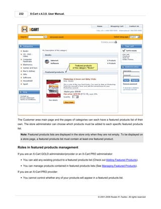 232       X-Cart v.4.3.0. User Manual.




The Customer area main page and the pages of categories can each have a featured products list of their
own. The store administrator can choose which products must be added to each specific featured products
list.

   Note: Featured products lists are displayed in the store only when they are not empty. To be displayed on
   a store page, a featured products list must contain at least one featured product.


Roles in featured products management

If you are an X-Cart GOLD administrator/provider or an X-Cart PRO administrator:

   § You can add any existing product to a featured products list (Check out Adding Featured Products).

   § You can manage products contained in featured products lists (See Managing Featured Products).

If you are an X-Cart PRO provider:

   § You cannot control whether any of your products will appear in a featured products list.




                                                                       © 2001-2009 Ruslan R. Fazliev. All rights reserved.
 