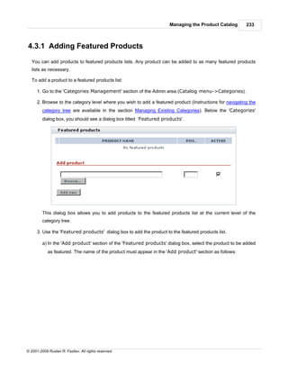 Managing the Product Catalog         233



4.3.1 Adding Featured Products
   You can add products to featured products lists. Any product can be added to as many featured products
   lists as necessary.

   To add a product to a featured products list:

      1. Go to the 'Categories Management' section of the Admin area (Catalog menu->Categories).

      2. Browse to the category level where you wish to add a featured product (Instructions for navigating the
         category tree are available in the section Managing Existing Categories). Below the 'Categories'
         dialog box, you should see a dialog box titled 'Featured products'.




         This dialog box allows you to add products to the featured products list at the current level of the
         category tree.

      3. Use the 'Featured products' dialog box to add the product to the featured products list.

         a) In the 'Add product' section of the 'Featured products' dialog box, select the product to be added
            as featured. The name of the product must appear in the 'Add product' section as follows:




© 2001-2009 Ruslan R. Fazliev. All rights reserved.
 