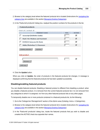 Managing the Product Catalog           235



      2. Browse to the category level where the featured products list is located (Instructions for navigating the
         category tree are available in the section Managing Existing Categories).

      3. In the 'Featured products' dialog box, readjust the position numbers for the products in the list.




      4. Click the Update button.

      When you click on Update, the order of products in the featured products list changes. A message is
      displayed confirming that the featured products list has been updated successfully.


   Disabling/enabling featured products

   You can disable featured products. Disabling a featured product is different from disabling a product: when
   you disable a featured product, it is removed from the current featured products list; it is not removed from
   any categories to which it is assigned, nor from any other featured products lists on any other pages.

   To temporarily disable one or more products contained in a featured products list, do the following:

      1. Go to the 'Categories Management' section of the Admin area (Catalog menu->Categories).

      2. Browse to the category level where the featured products list is located (Instructions for navigating the
         category tree are available in the section Managing Existing Categories).

      3. In the 'Featured products' dialog box, locate the featured products that you wish to disable and
         unselect the ACTIVE check box opposite their names.



© 2001-2009 Ruslan R. Fazliev. All rights reserved.
 