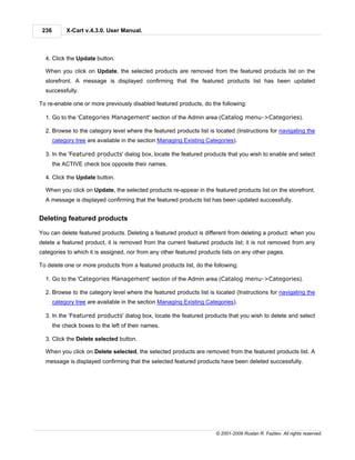 236        X-Cart v.4.3.0. User Manual.



  4. Click the Update button.

  When you click on Update, the selected products are removed from the featured products list on the
  storefront. A message is displayed confirming that the featured products list has been updated
  successfully.

To re-enable one or more previously disabled featured products, do the following:

  1. Go to the 'Categories Management' section of the Admin area (Catalog menu->Categories).

  2. Browse to the category level where the featured products list is located (Instructions for navigating the
       category tree are available in the section Managing Existing Categories).

  3. In the 'Featured products' dialog box, locate the featured products that you wish to enable and select
       the ACTIVE check box opposite their names.

  4. Click the Update button.

  When you click on Update, the selected products re-appear in the featured products list on the storefront.
  A message is displayed confirming that the featured products list has been updated successfully.


Deleting featured products

You can delete featured products. Deleting a featured product is different from deleting a product: when you
delete a featured product, it is removed from the current featured products list; it is not removed from any
categories to which it is assigned, nor from any other featured products lists on any other pages.

To delete one or more products from a featured products list, do the following:

  1. Go to the 'Categories Management' section of the Admin area (Catalog menu->Categories).

  2. Browse to the category level where the featured products list is located (Instructions for navigating the
       category tree are available in the section Managing Existing Categories).

  3. In the 'Featured products' dialog box, locate the featured products that you wish to delete and select
       the check boxes to the left of their names.

  3. Click the Delete selected button.

  When you click on Delete selected, the selected products are removed from the featured products list. A
  message is displayed confirming that the selected featured products have been deleted successfully.




                                                                       © 2001-2009 Ruslan R. Fazliev. All rights reserved.
 
