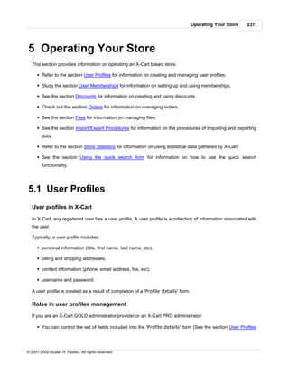 Operating Your Store    237




5 Operating Your Store
   This section provides information on operating an X-Cart based store.

      § Refer to the section User Profiles for information on creating and managing user profiles.

      § Study the section User Memberships for information on setting up and using memberships.

      § See the section Discounts for information on creating and using discounts.

      § Check out the section Orders for information on managing orders.

      § See the section Files for information on managing files.

      § See the section Import/Export Procedures for information on the procedures of importing and exporting
        data.

      § Refer to the section Store Statistics for information on using statistical data gathered by X-Cart.

      § See the section Using the quick search form for information on how to use the quick search
        functionality.




5.1 User Profiles
   User profiles in X-Cart

   In X-Cart, any registered user has a user profile. A user profile is a collection of information associated with
   the user.

   Typically, a user profile includes:

      § personal information (title, first name, last name, etc),

      § billing and shipping addresses,

      § contact information (phone, email address, fax, etc),

      § username and password.

   A user profile is created as a result of completion of a 'Profile details' form.

   Roles in user profiles management

   If you are an X-Cart GOLD administrator/provider or an X-Cart PRO administrator:

      § You can control the set of fields included into the 'Profile details' form (See the section User Profiles




© 2001-2009 Ruslan R. Fazliev. All rights reserved.
 