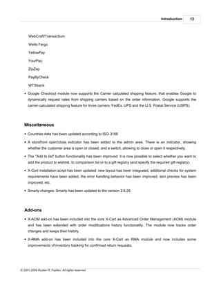 Introduction       13



      WebCraft/Transactium

      Wells Fargo

      YellowPay

      YourPay

      ZipZap

      PayByCheck

      WTSbank

   § Google Checkout module now supports the Carrier calculated shipping feature, that enables Google to
     dynamically request rates from shipping carriers based on the order information. Google supports the
     carrier-calculated shipping feature for three carriers: FedEx, UPS and the U.S. Postal Service (USPS).




   Miscellaneous

   § Countries data has been updated according to ISO-3166

   § A storefront open/close indicator has been added to the admin area. There is an indicator, showing
     whether the customer area is open or closed, and a switch, allowing to close or open it respectively.

   § The "Add to list" button functionality has been improved: it is now possible to select whether you want to
     add the product to wishlist, to comparison list or to a gift registry (and specify the required gift registry).

   § X-Cart installation script has been updated: new layout has been integrated, additional checks for system
     requirements have been added, the error handling behavior has been improved, skin preview has been
     improved, etc.

   § Smarty changes: Smarty has been updated to the version 2.6.26.




   Add-ons

   § X-AOM add-on has been included into the core X-Cart as Advanced Order Management (AOM) module
     and has been extended with order modifications history functionality. The module now tracks order
     changes and keeps their history.

   § X-RMA add-on has been included into the core X-Cart as RMA module and now includes some
     improvements of inventory tracking for confirmed return requests.




© 2001-2009 Ruslan R. Fazliev. All rights reserved.
 