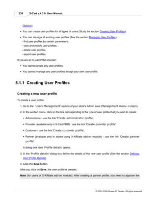 238        X-Cart v.4.3.0. User Manual.



     Options).

   § You can create user profiles for all types of users (Study the section Creating User Profiles).

   § You can manage all existing user profiles (See the section Managing User Profiles):
     - find user profiles by certain parameters,
     - view and modify user profiles,
     - delete user profiles,
     - export user profiles.

 If you are an X-Cart PRO provider:

   § You cannot create any user profiles.

   § You cannot manage any user profiles except your own user profile.



5.1.1 Creating User Profiles

 Creating a new user profile

 To create a user profile:

   1. Go to the 'Users Management' section of your store's Admin area (Management menu->Users).

   2. In the section menu, click on the link corresponding to the type of user profile that you wish to create:

        § Administrator - use the link 'Create administrator profile',

        § Provider (available only in X-Cart PRO) - use the link 'Create provider profile',

        § Customer - use the link 'Create customer profile',

        § Partner (available only in stores using X-Affiliate add-on module) - use the link 'Create partner
          profile'.

        A dialog box titled 'Profile details' opens.

   3. In the 'Profile details' dialog box define the details of the new user profile (See the section Defining
        User Profile Details).

   4. Click the Save button.

   After you click on Save, the user profile is created.

   Note (for users of X-Affiliate add-on module): After creating a partner profile, you need to approve the




                                                                         © 2001-2009 Ruslan R. Fazliev. All rights reserved.
 