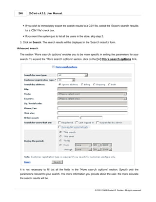 240         X-Cart v.4.3.0. User Manual.



      § If you wish to immediately export the search results to a CSV file, select the 'Export search results
        to a CSV file' check box.

      § If you want the system just to list all the users in the store, skip step 2.

  3. Click on Search. The search results will be displayed in the 'Search results' form.

Advanced search

  The section 'More search options' enables you to be more specific in setting the parameters for your
  search. To expand the 'More search options' section, click on the [+] More search options link.




  It is not necessary to fill out all the fields in the 'More search options' section. Specify only the
  parameters relevant to your search. The more information you provide about the user, the more accurate
  the search results will be.



                                                                           © 2001-2009 Ruslan R. Fazliev. All rights reserved.
 
