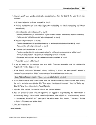Operating Your Store   241



      1. You can specify user type by selecting the appropriate type from the 'Search for user type' drop-
         down list:

         § All (users belonging to all user types will be found)

         § Pending membership (all users whose signup for membership and actual membership are different
            will be found)

         § Administrator (all administrators will be found)
            - Pending membership (all administrators signed up for a different membership level will be found)
            - Fulfillment staff (all fulfillment staff administrators will be found)

         § Provider (all providers will be found)
            - Pending membership (all providers signed up for a different membership level will be found)
            - Root provider (all root providers will be found)

         § Customer (all customers will be found)
            - Pending membership (all customers signed up for a different membership level will be found)
            - Premium (all customers with premium membership level will be found)
            - Wholesale (all customers with wholesale membership level will be found)

         § Partner (all partners will be found)

      2. If you are searching for customer user type, select Customer registration type (All, Anonymous,
         Registered) from the drop-down list

      3. In the 'Search by address' line select 'Billing', 'Shipping' or 'Both' if you want the user's address to
         be taken into consideration. Select 'Ignore address' if the address must be ignored.

          Note. Address fields are inactive if 'Ignore address' radio button is selected.

      4. If you have chosen to search by address, enter the user's address into the appropriate fields: specify
         the city by typing its name into the 'City' field, select the state and the country from the 'State' and '
         Country' drop-down lists, enter the Postal/Zip code.

      5. If known, enter the user's Phone/Fax number and Website address.

      6. You can search for users who got registered, last logged in, suspended by the administrator or
         automatically during a certain period. Select 'Registered', 'Last logged in', 'Suspended by admin'
         or 'Suspended automatically', then specify the period (select 'This month', 'This week', 'Today'
         or 'From - Through' and set the dates)

      7. Click the Search button.

   Search results




© 2001-2009 Ruslan R. Fazliev. All rights reserved.
 