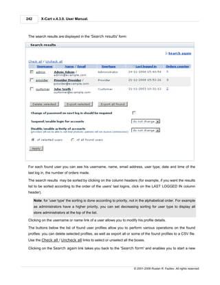 242        X-Cart v.4.3.0. User Manual.



 The search results are displayed in the 'Search results' form:




 For each found user you can see his username, name, email address, user type, date and time of the
 last log in, the number of orders made.

 The search results may be sorted by clicking on the column headers (for example, if you want the results
 list to be sorted according to the order of the users' last logins, click on the LAST LOGGED IN column
 header).

      Note: for 'user type' the sorting is done according to priority, not in the alphabetical order. For example
      as administrators have a higher priority, you can set decreasing sorting for user type to display all
      store administrators at the top of the list.

 Clicking on the username or name link of a user allows you to modify his profile details.

 The buttons below the list of found user profiles allow you to perform various operations on the found
 profiles: you can delete selected profiles, as well as export all or some of the found profiles to a CSV file.
 Use the Check all / Uncheck all links to select or unselect all the boxes.

 Clicking on the Search again link takes you back to the 'Search form' and enables you to start a new




                                                                        © 2001-2009 Ruslan R. Fazliev. All rights reserved.
 