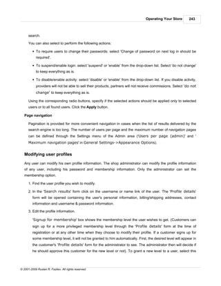 Operating Your Store         243



      search.

      You can also select to perform the following actions:

         § To require users to change their passwords: select 'Change of password on next log in should be
            required'.

         § To suspend/enable login: select 'suspend' or 'enable' from the drop-down list. Select 'do not change'
            to keep everything as is.

         § To disable/enable activity: select 'disable' or 'enable' from the drop-down list. If you disable activity,
            providers will not be able to sell their products, partners will not receive commissions. Select 'do not
            change' to keep everything as is.

      Using the corresponding radio buttons, specify if the selected actions should be applied only to selected
      users or to all found users. Click the Apply button.

   Page navigation

      Pagination is provided for more convenient navigation in cases when the list of results delivered by the
      search engine is too long. The number of users per page and the maximum number of navigation pages
      can be defined through the Settings menu of the Admin area ('Users per page (admin)' and '
      Maximum navigation pages' in General Settings->Appearance Options).


   Modifying user profiles

   Any user can modify his own profile information. The shop administrator can modify the profile information
   of any user, including his password and membership information. Only the administrator can set the
   membership option.

      1. Find the user profile you wish to modify.

      2. In the 'Search results' form click on the username or name link of the user. The 'Profile details'
         form will be opened containing the user's personal information, billing/shipping addresses, contact
         information and username & password information.

      3. Edit the profile information.

         'Signup for membership' box shows the membership level the user wishes to get. (Customers can
         sign up for a more privileged membership level through the 'Profile details' form at the time of
         registration or at any other time when they choose to modify their profile. If a customer signs up for
         some membership level, it will not be granted to him automatically. First, the desired level will appear in
         the customer's 'Profile details' form for the administrator to see. The administrator then will decide if
         he should approve this customer for the new level or not). To grant a new level to a user, select this




© 2001-2009 Ruslan R. Fazliev. All rights reserved.
 