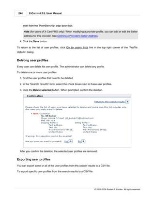 244        X-Cart v.4.3.0. User Manual.



       level from the 'Membership' drop-down box.

       Note (for users of X-Cart PRO only): When modifying a provider profile, you can add or edit the Seller
       address for this provider. See Defining a Provider's Seller Address.

  4. Click the Save button.

To return to the list of user profiles, click Go to users lists link in the top right corner of the 'Profile
details' dialog.


Deleting user profiles

Every user can delete his own profile. The administrator can delete any profile.

To delete one or more user profiles:

  1. Find the user profiles that need to be deleted.

  2. In the 'Search results' form, select the check boxes next to these user profiles.

  3. Click the Delete selected button. When prompted, confirm the deletion.




  After you confirm the deletion, the selected user profiles are removed.


Exporting user profiles

You can export some or all of the user profiles from the search results to a CSV file.

To export specific user profiles from the search results to a CSV file:




                                                                          © 2001-2009 Ruslan R. Fazliev. All rights reserved.
 