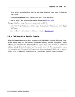 Operating Your Store        245



      1. In the 'Search results' dialog box, select the user profiles you wish to export (Select the respective
         check boxes).

      2. Click the Export selected button. This opens your store's 'Export data' section.

      3. Use the 'Export data' section to export the user profiles (See Exporting Data).

   To export all the found user profiles from the search results to a CSV file:

      1. In the 'Search results' dialog box, click the Export all found button. This opens your store's 'Export
         data' section.

      2. Use the 'Export data' section to export the user profiles (See Exporting Data).



5.1.3 Defining User Profile Details
   When you create a new profile or modify an existing profile, the details of the profile are defined in the ‘
   Profile details’ dialog box. This dialog box provides four sections: 'Personal information', 'Billing
   address' (an additional section 'Shipping address' appears, if you select the 'Ship to a different
   address' option), 'Contact information' and 'Username & password'. The instructions below explain
   how to complete each of these sections. After you provide all the necessary profile details in all the sections,
   be sure to click the Save button at the bottom of the ‘Profile details’ dialog box to save the changes.




© 2001-2009 Ruslan R. Fazliev. All rights reserved.
 