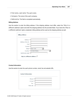 Operating Your Store        247



      § First name, Last name: The user's name.

      § Company: The name of the user's company.

      § Referred by: This field is completed automatically.

   Billing Address

   Use this section to enter the billing address. If the shipping address must differ, select the 'Ship to a
   different address' option and enter the shipping address into the provided fields. If you leave the 'Ship to
   a different address' option unselected, billing address will be used as the shipping address as well.




   Contact Information

   Use this section to enter the user's phone number, email, fax and website URL.




© 2001-2009 Ruslan R. Fazliev. All rights reserved.
 