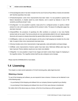 14        X-Cart v.4.3.0. User Manual.



§ X-FancyCategories add-on has been included into the core X-Cart as Flyout Menus module and extended
  with 'tree-like expanding' menu style.

§ X-FeatureComparison: some minor improvements have been made: it is now possible to specify short
  feature descriptions, to disable search by some features, and to search by features in one of "All
  words/Any word/Exact phrase" mode.

§ X-Configurator: it is now possible to specify a base price for a configured product, to specify a default
  product for a slot, and to specify a quantity limit for product in slots. The layout of configurator pages has
  also been improved.

§ X-SpecialOffers: the procedure of specifying the offer conditions on products is now more flexible
  (product sets can be used). Free bonus products are now automatically added to the cart. Applying global
  discounts and coupons to already discounted (by special offers) items can now be disabled, etc.

§ X-GiftRegistry: orders can now be gift-wrapped, and the price of gift wrapping be included into the order
  total. A couple of other minor improvements have been done.

§ X-Survey includes some minor improvements in logic (generally, code optimization) and layout design.

§ X-Affiliate: some improvements of banner system have been done. Multi-level affiliate plans logic has
  been improved. Partner statistics reports are now made more detailed.

§ X-Magnifier: it is now possible to import hi-res images and batch re-slice these images for displaying in
  the magnifier window. The magnifier window itself has also undergone some changes.



Please read the CHANGELOG for more details.



1.4 Licensing
This chapter is a 'plain words' explanation of X-Cart's licensing policy, not a legal document.


Obtaining a license

To use X-Cart shopping cart software, you are required to have a license. A license can be obtained in one
of the following ways:

  § by purchasing X-Cart shopping cart software from our company (license is granted to you directly);

  § by purchasing X-Cart shopping cart software from one of X-Cart users (license is transferred).

No matter which of the above ways you choose, at the time of purchase you will be supposed to:




                                                                       © 2001-2009 Ruslan R. Fazliev. All rights reserved.
 