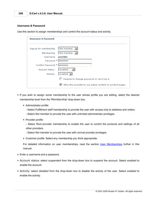 248        X-Cart v.4.3.0. User Manual.



Username & Password

Use this section to assign memberships and control the account status and activity.




§ If you wish to assign some membership to the user whose profile you are editing, select the desired
  membership level from the 'Membership' drop-down box.

       § Administrator profile:
         - Select Fulfillment staff membership to provide the user with access only to statistics and orders.
         - Select Not member to provide the user with unlimited administrator privileges.

       § Provider profile:
         - Select Root provider membership to enable the user to control the products and settings of all
         other providers.
         - Select Not member to provide the user with normal provider privileges.

       § Customer profile: Select any membership you think appropriate.

       For detailed information on user memberships, read the section User Memberships further in this
       manual.

· Enter a username and a password.

§ Account status: select suspended from the drop-down box to suspend the account. Select enabled to
  enable the account.

§ Activity: select disabled from the drop-down box to disable the activity of the user. Select enabled to
  enable the activity.




                                                                        © 2001-2009 Ruslan R. Fazliev. All rights reserved.
 