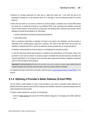 Operating Your Store          249



   § Require to change password on next log in: select this check box if you wish the user to be
     requested to change his or her password when he or she logs in next time (Recommended for security
     reasons).

   § Allow this provider to use active content on product pages: (available only in X-Cart PRO) select
     this check box to enable the provider to use unfiltered HTML code, Javascript and validation Javascript
     code in Product Options. If the check box is left empty, the following data, entered by this provider, will be
     validated to exclude the possibility of an XSS attack:

         § product descriptions (including international descriptions);

         § extra fields values.

      When a suspicious description is detected, the data is not saved in the database, and the provider is
      redirected to the 'modify product' page with a warning. The name of the field which did not pass the
      validation is specified (just like in case of an attempt to create a product with an empty description).

      A validation Javascript field for Product Options is not displayed to untrusted providers.

      In case the data have already been entered or modified by the administrator, and the option 'Allow this
      provider to use active content on product pages' is disabled (the provider becomes untrusted), the
      product descriptions in the Customer area and extra fields values will be filtered. Validations Javascript
      code for Product Options will be ignored.

      Important! Enabling/disabling the 'Allow this provider to use active content on product pages' option does not
      change the data in the products of the providers. Only the provider profile is changed.

   For detailed information about this functionality, read the section 'Using Active Content (X-Cart PRO)' in this
   manual.



5.1.4 Defining a Provider's Seller Address (X-Cart PRO)
   You can define a seller address for each of the providers in your store. A provider's seller address is an
   address that will be used by online real-time shipping rate calculation services to calculate shipping rates for
   orders shipped from this provider.

   To define a seller address for a provider, do the following:

      1. Click the Seller address link above the 'Profile details' dialog box. This displays the 'Seller address'
         form:




© 2001-2009 Ruslan R. Fazliev. All rights reserved.
 