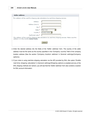 250        X-Cart v.4.3.0. User Manual.




 2. Enter the desired address into the fields of the 'Seller address' form. The country of the seller
      address must be the same as the country specified in the 'Company country' field of the company
      location address (See the section 'Company location address' in General settings/Company
      options).

 3. If your store is using real-time shipping calculation via the API provided by DHL (the option 'Enable
      real-time shipping calculation' in General settings/Shipping options is enabled and any of the
      DHL shipping methods are 'active'), you will see that the 'Seller address' form also contains a section
      for DHL account information:




                                                                      © 2001-2009 Ruslan R. Fazliev. All rights reserved.
 